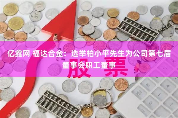 亿鑫网 福达合金：选举柏小平先生为公司第七届董事会职工董事