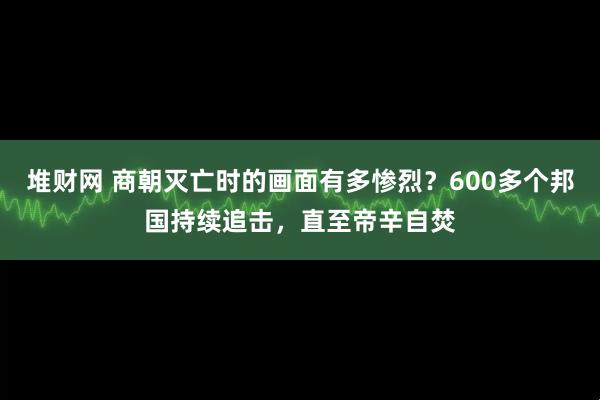 堆财网 商朝灭亡时的画面有多惨烈？600多个邦国持续追击，直至帝辛自焚