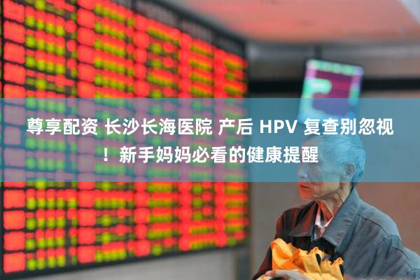 尊享配资 长沙长海医院 产后 HPV 复查别忽视！新手妈妈必看的健康提醒