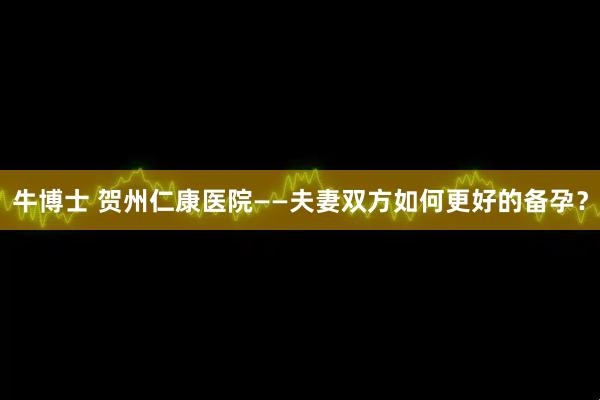 牛博士 贺州仁康医院——夫妻双方如何更好的备孕？