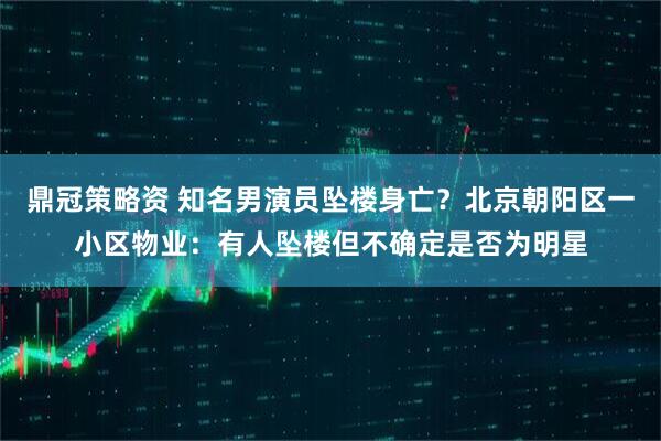 鼎冠策略资 知名男演员坠楼身亡？北京朝阳区一小区物业：有人坠楼但不确定是否为明星