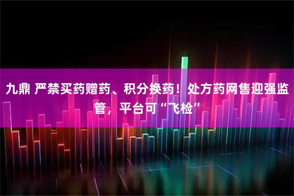 九鼎 严禁买药赠药、积分换药！处方药网售迎强监管，平台可“飞检”