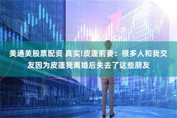 美通美股票配资 真实!皮蓬前妻：很多人和我交友因为皮蓬我离婚后失去了这些朋友