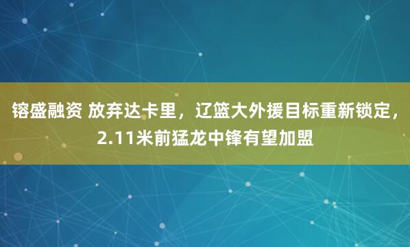 镕盛融资 放弃达卡里，辽篮大外援目标重新锁定，2.11米前猛龙中锋有望加盟