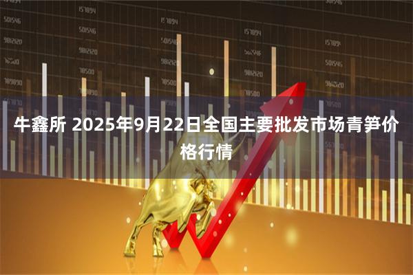 牛鑫所 2025年9月22日全国主要批发市场青笋价格行情
