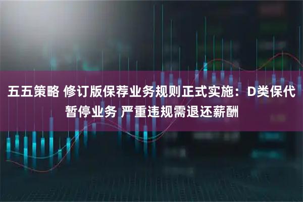 五五策略 修订版保荐业务规则正式实施：D类保代暂停业务 严重违规需退还薪酬