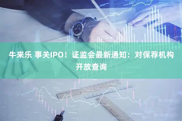 牛来乐 事关IPO！证监会最新通知：对保荐机构开放查询