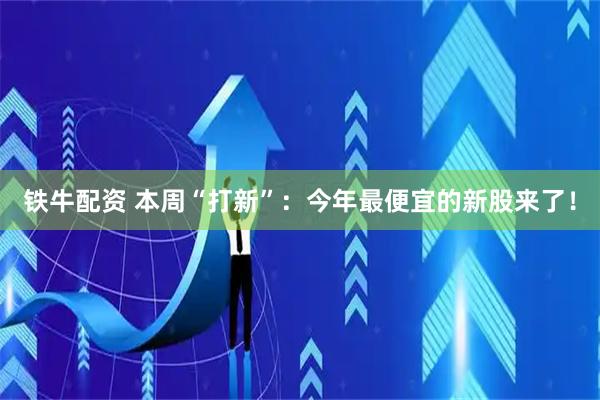 铁牛配资 本周“打新”：今年最便宜的新股来了！
