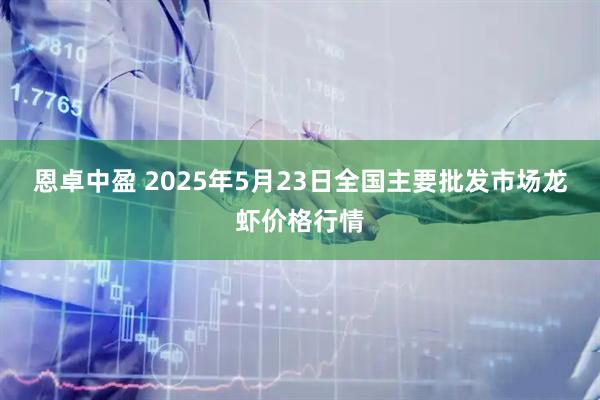 恩卓中盈 2025年5月23日全国主要批发市场龙虾价格行情