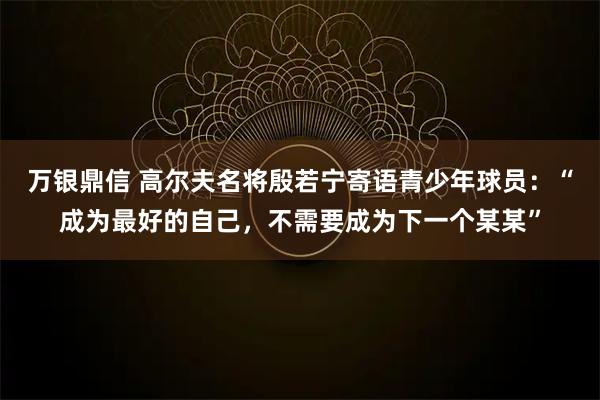 万银鼎信 高尔夫名将殷若宁寄语青少年球员：“成为最好的自己，不需要成为下一个某某”
