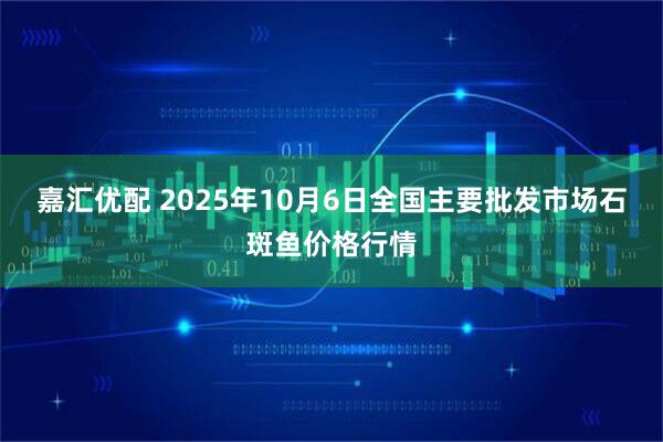 嘉汇优配 2025年10月6日全国主要批发市场石斑鱼价格行情