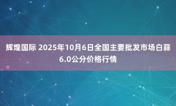 辉煌国际 2025年10月6日全国主要批发市场白蒜6.0公分价格行情