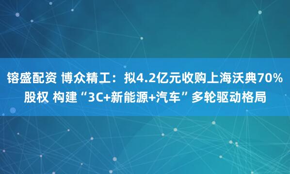 镕盛配资 博众精工：拟4.2亿元收购上海沃典70%股权 构建“3C+新能源+汽车”多轮驱动格局
