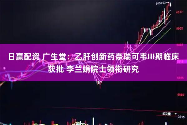 日赢配资 广生堂：乙肝创新药奈瑞可韦III期临床获批 李兰娟院士领衔研究
