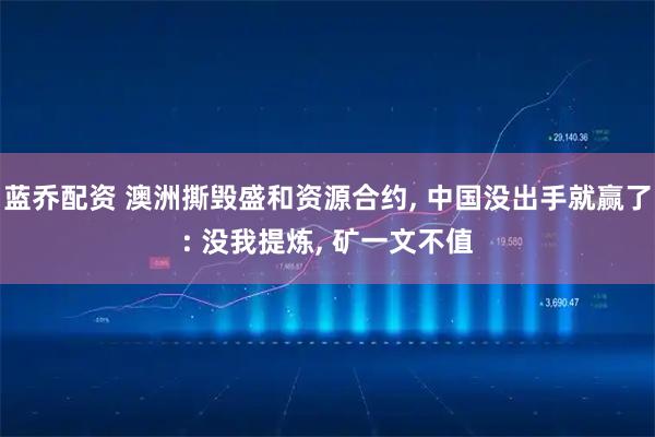 蓝乔配资 澳洲撕毁盛和资源合约, 中国没出手就赢了: 没我提炼, 矿一文不值