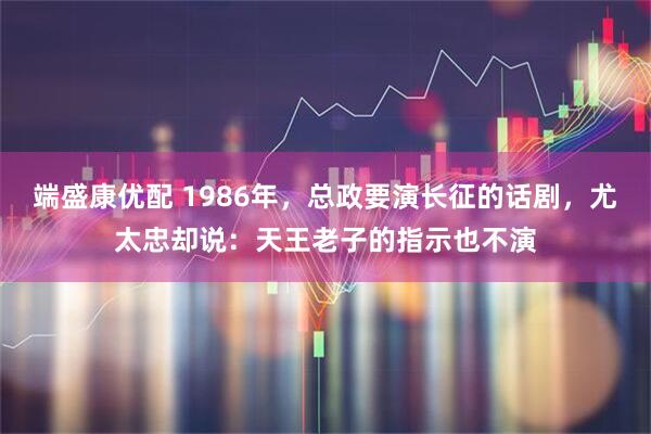 端盛康优配 1986年，总政要演长征的话剧，尤太忠却说：天王老子的指示也不演