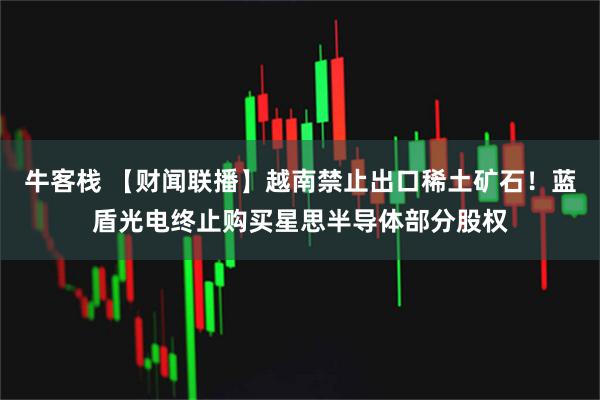 牛客栈 【财闻联播】越南禁止出口稀土矿石！蓝盾光电终止购买星思半导体部分股权