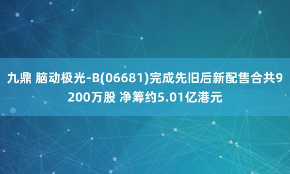 九鼎 脑动极光-B(06681)完成先旧后新配售合共9200万股 净筹约5.01亿港元