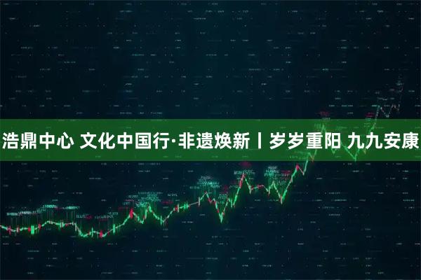 浩鼎中心 文化中国行·非遗焕新丨岁岁重阳 九九安康