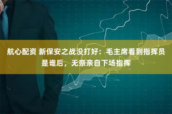 航心配资 新保安之战没打好：毛主席看到指挥员是谁后，无奈亲自下场指挥